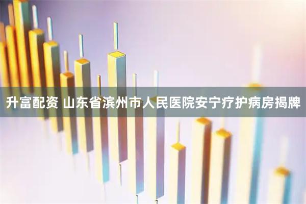 升富配资 山东省滨州市人民医院安宁疗护病房揭牌