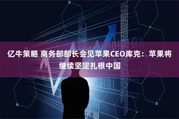 亿牛策略 商务部部长会见苹果CEO库克:苹果将继续坚定扎根中国