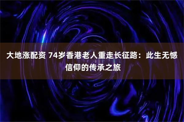 大地涨配资 74岁香港老人重走长征路:此生无憾 信仰的传承之旅