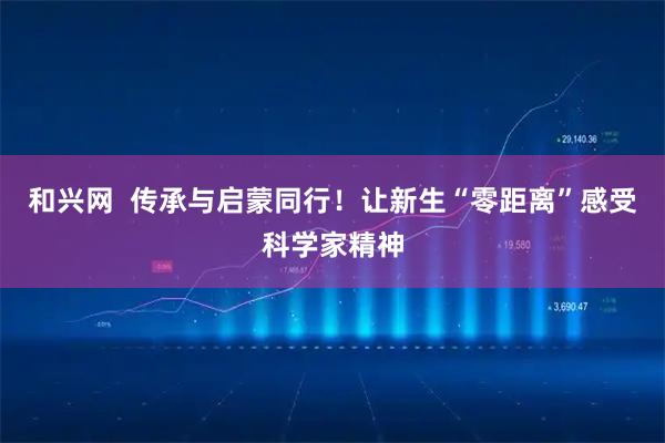 和兴网 传承与启蒙同行!让新生“零距离”感受科学家精神
