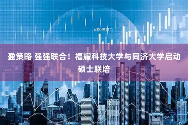 盈策略 强强联合!福耀科技大学与同济大学启动硕士联培