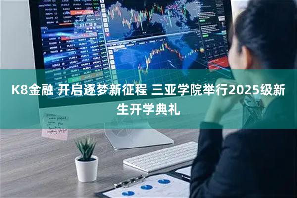 K8金融 开启逐梦新征程 三亚学院举行2025级新生开学典礼