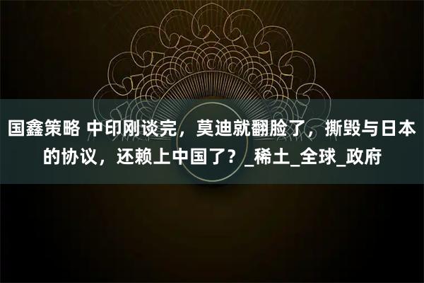 国鑫策略 中印刚谈完,莫迪就翻脸了,撕毁与日本的协议,还赖上中国了?_稀土_全球_政府