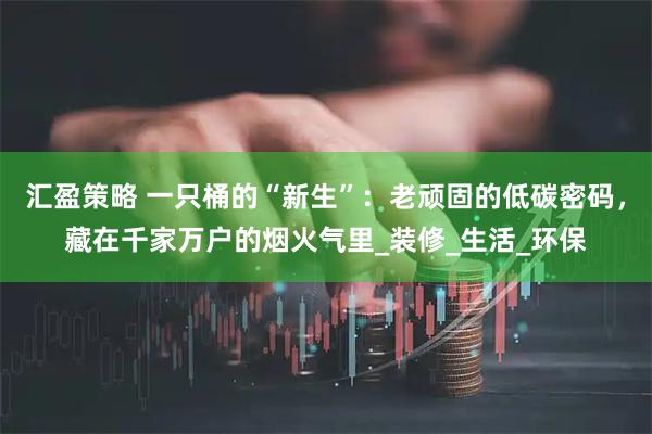 汇盈策略 一只桶的“新生”:老顽固的低碳密码,藏在千家万户的烟火气里_装修_生活_环保