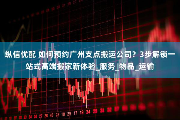 纵信优配 如何预约广州支点搬运公司?3步解锁一站式高端搬家新体验_服务_物品_运输