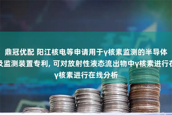 鼎冠优配 阳江核电等申请用于γ核素监测的半导体探测器及监测装置专利, 可对放射性液态流出物中γ核素进行在线分析