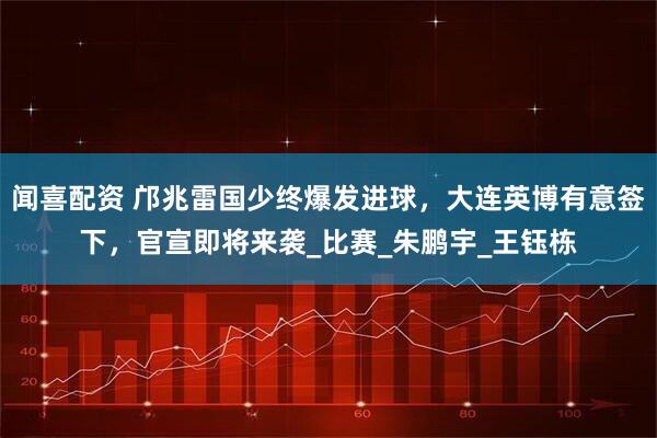 闻喜配资 邝兆雷国少终爆发进球,大连英博有意签下,官宣即将来袭_比赛_朱鹏宇_王钰栋
