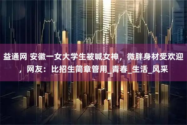 益通网 安徽一女大学生被喊女神,微胖身材受欢迎,网友:比招生简章管用_青春_生活_风采