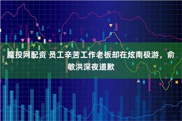 魔投网配资 员工辛苦工作老板却在炫南极游,俞敏洪深夜道歉