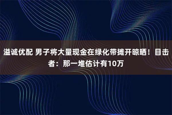 溢诚优配 男子将大量现金在绿化带摊开晾晒!目击者:那一堆估计有10万