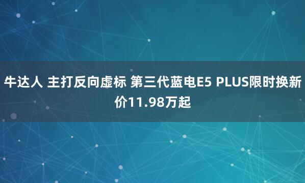 牛达人 主打反向虚标 第三代蓝电E5 PLUS限时换新价11.98万起