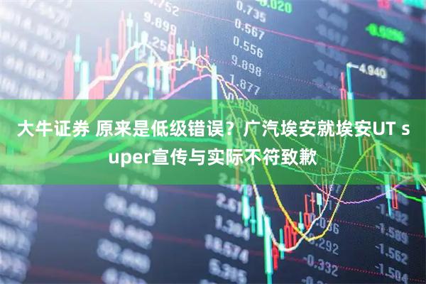大牛证券 原来是低级错误?广汽埃安就埃安UT super宣传与实际不符致歉