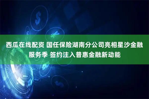 西瓜在线配资 国任保险湖南分公司亮相星沙金融服务季 签约注入普惠金融新动能